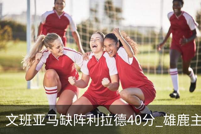 文班亚马缺阵利拉德40分 雄鹿主场战胜马刺